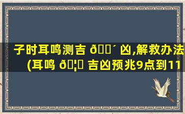 子时耳鸣测吉 🌴 凶,解救办法(耳鸣 🦅 吉凶预兆9点到11点)